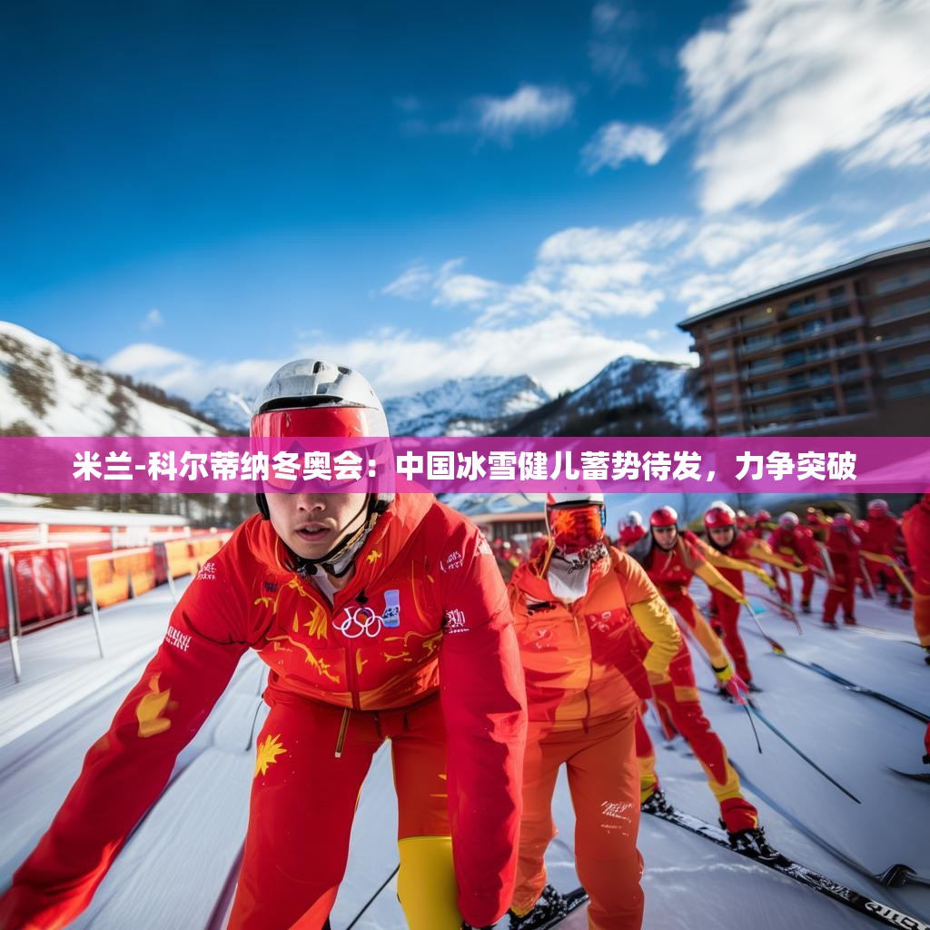 米兰-科尔蒂纳冬奥会：中国冰雪健儿蓄势待发，力争突破