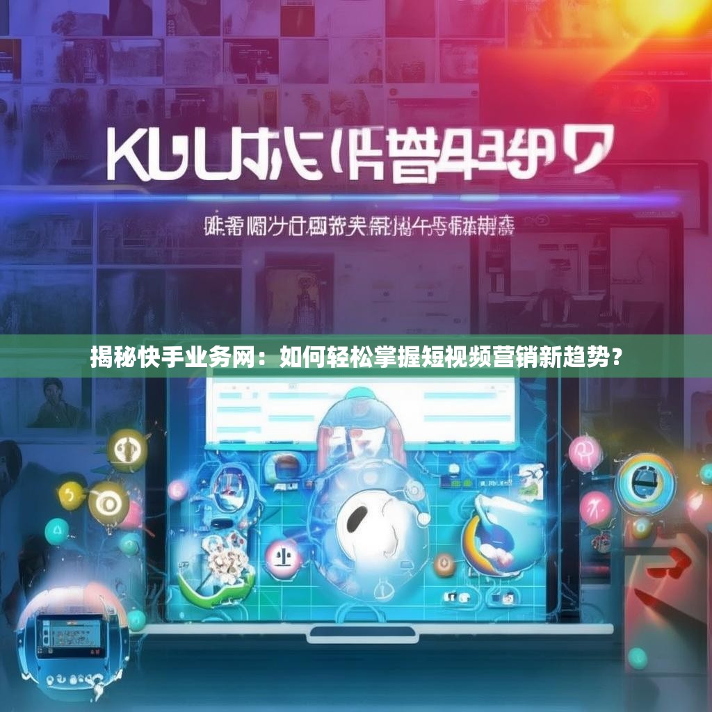 揭秘快手业务网：如何轻松掌握短视频营销新趋势？